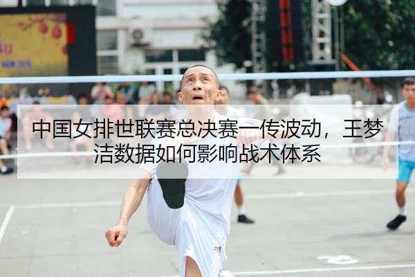 中国女排世联赛总决赛一传波动，王梦洁数据如何影响战术体系