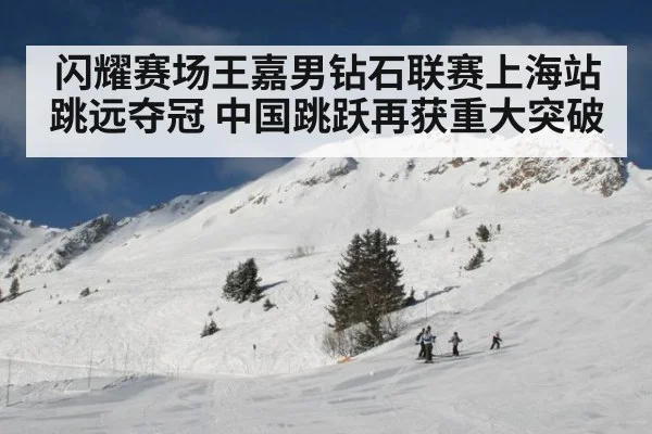 闪耀赛场王嘉男钻石联赛上海站跳远夺冠 中国跳跃再获重大突破