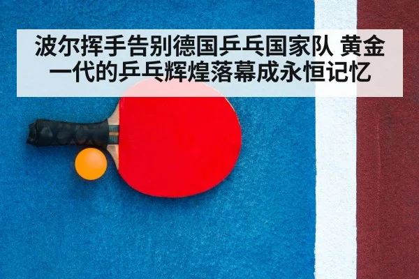波尔挥手告别德国乒乓国家队 黄金一代的乒乓辉煌落幕成永恒记忆